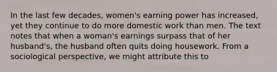 In the last few decades, women's earning power has increased, yet they continue to do more domestic work than men. The text notes that when a woman's earnings surpass that of her husband's, the husband often quits doing housework. From a sociological perspective, we might attribute this to