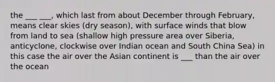 the ___ ___, which last from about December through February, means clear skies (dry season), with surface winds that blow from land to sea (shallow high pressure area over Siberia, anticyclone, clockwise over Indian ocean and South China Sea) in this case the air over the Asian continent is ___ than the air over the ocean