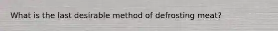 What is the last desirable method of defrosting meat?