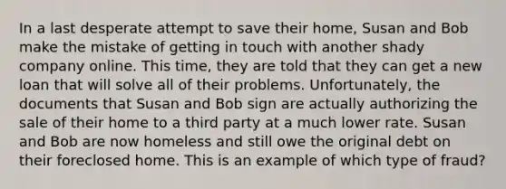 ​In a last desperate attempt to save their home, Susan and Bob make the mistake of getting in touch with another shady company online. This time, they are told that they can get a new loan that will solve all of their problems. Unfortunately, the documents that Susan and Bob sign are actually authorizing the sale of their home to a third party at a much lower rate. Susan and Bob are now homeless and still owe the original debt on their foreclosed home. This is an example of which type of fraud?