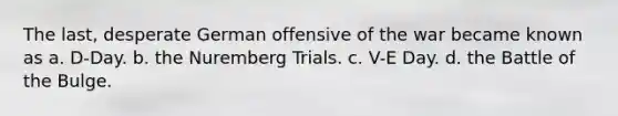 The last, desperate German offensive of the war became known as a. D-Day. b. the Nuremberg Trials. c. V-E Day. d. the Battle of the Bulge.