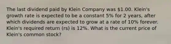 The last dividend paid by Klein Company was 1.00. Klein's growth rate is expected to be a constant 5% for 2 years, after which dividends are expected to grow at a rate of 10% forever. Klein's required return (rs) is 12%. What is the current price of Klein's common stock?