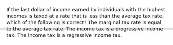 If the last dollar of income earned by individuals with the highest incomes is taxed at a rate that is <a href='https://www.questionai.com/knowledge/k7BtlYpAMX-less-than' class='anchor-knowledge'>less than</a> the average tax rate, which of the following is correct? The marginal tax rate is equal to the average tax rate. The income tax is a progressive income tax. The income tax is a regressive income tax.