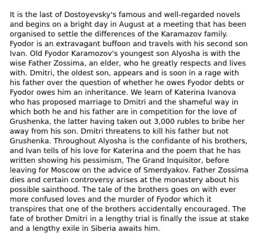 It is the last of Dostoyevsky's famous and well-regarded novels and begins on a bright day in August at a meeting that has been organised to settle the differences of the Karamazov family. Fyodor is an extravagant buffoon and travels with his second son Ivan. Old Fyodor Karamozov's youngest son Alyosha is with the wise Father Zossima, an elder, who he greatly respects and lives with. Dmitri, the oldest son, appears and is soon in a rage with his father over the question of whether he owes Fyodor debts or Fyodor owes him an inheritance. We learn of Katerina Ivanova who has proposed marriage to Dmitri and the shameful way in which both he and his father are in competition for the love of Grushenka, the latter having taken out 3,000 rubles to bribe her away from his son. Dmitri threatens to kill his father but not Grushenka. Throughout Alyosha is the confidante of his brothers, and Ivan tells of his love for Katerina and the poem that he has written showing his pessimism, The Grand Inquisitor, before leaving for Moscow on the advice of Smerdyakov. Father Zossima dies and certain controversy arises at the monastery about his possible sainthood. The tale of the brothers goes on with ever more confused loves and the murder of Fyodor which it transpires that one of the brothers accidentally encouraged. The fate of brother Dmitri in a lengthy trial is finally the issue at stake and a lengthy exile in Siberia awaits him.