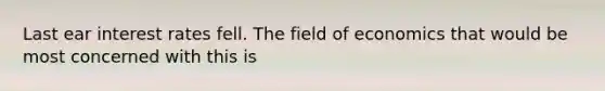 Last ear interest rates fell. The field of economics that would be most concerned with this is