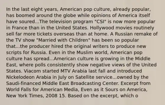 In the last eight years, American pop culture, already popular, has boomed around the globe while opinions of America itself have soured...The television program "CSI" is now more popular in France than in the United States. Hollywood movies routinely sell far more tickets overseas than at home. A Russian remake of the TV show "Married with Children" has been so popular that...the producer hired the original writers to produce new scripts for Russia. Even in the Muslim world, American pop culture has spread...American culture is growing in the Middle East, where polls consistently show negative views of the United States. Viacom started MTV Arabia last fall and introduced Nickelodeon Arabia in July on Satellite service...owned by the Saudi-financed Middle East Broadcasting Center. Excerpt from World Falls for American Media, Even as it Sours on America, New York Times, 2008 15. Based on the excerpt, which o