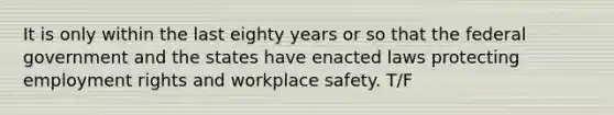 It is only within the last eighty years or so that the federal government and the states have enacted laws protecting employment rights and workplace safety. T/F