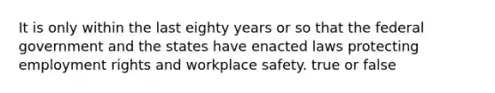 It is only within the last eighty years or so that the federal government and the states have enacted laws protecting employment rights and workplace safety. true or false