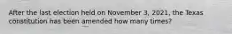 After the last election held on November 3, 2021, the Texas constitution has been amended how many times?