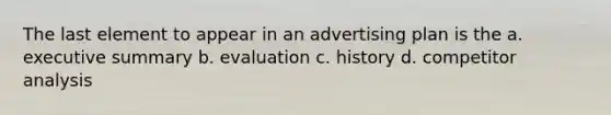 The last element to appear in an advertising plan is the a. executive summary b. evaluation c. history d. competitor analysis