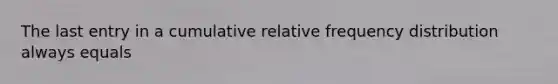 The last entry in a cumulative relative frequency distribution always equals