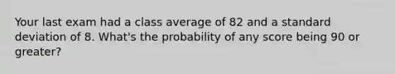 Your last exam had a class average of 82 and a standard deviation of 8. What's the probability of any score being 90 or greater?