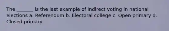 The _______ is the last example of indirect voting in national elections a. Referendum b. Electoral college c. Open primary d. Closed primary