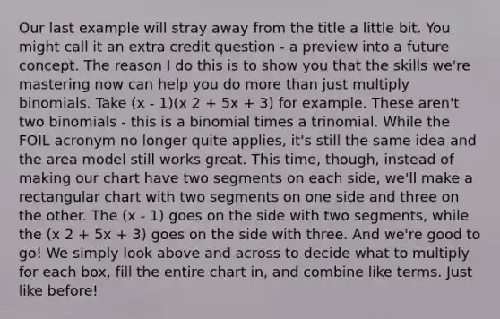 Our last example will stray away from the title a little bit. You might call it an extra credit question - a preview into a future concept. The reason I do this is to show you that the skills we're mastering now can help you do more than just multiply binomials. Take (x - 1)(x 2 + 5x + 3) for example. These aren't two binomials - this is a binomial times a trinomial. While the FOIL acronym no longer quite applies, it's still the same idea and the area model still works great. This time, though, instead of making our chart have two segments on each side, we'll make a rectangular chart with two segments on one side and three on the other. The (x - 1) goes on the side with two segments, while the (x 2 + 5x + 3) goes on the side with three. And we're good to go! We simply look above and across to decide what to multiply for each box, fill the entire chart in, and combine like terms. Just like before!