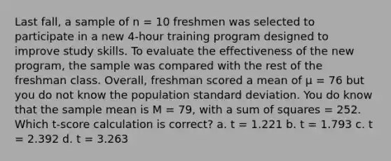 Last fall, a sample of n = 10 freshmen was selected to participate in a new 4-hour training program designed to improve study skills. To evaluate the effectiveness of the new program, the sample was compared with the rest of the freshman class. Overall, freshman scored a mean of µ = 76 but you do not know the population <a href='https://www.questionai.com/knowledge/kqGUr1Cldy-standard-deviation' class='anchor-knowledge'>standard deviation</a>. You do know that the sample mean is M = 79, with a <a href='https://www.questionai.com/knowledge/k1Z9hdLZpo-sum-of-squares' class='anchor-knowledge'>sum of squares</a> = 252. Which t-score calculation is correct? a. t = 1.221 b. t = 1.793 c. t = 2.392 d. t = 3.263