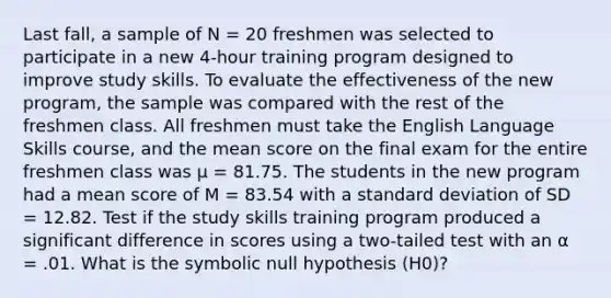 Last fall, a sample of N = 20 freshmen was selected to participate in a new 4-hour training program designed to improve study skills. To evaluate the effectiveness of the new program, the sample was compared with the rest of the freshmen class. All freshmen must take the English Language Skills course, and the mean score on the final exam for the entire freshmen class was μ = 81.75. The students in the new program had a mean score of M = 83.54 with a standard deviation of SD = 12.82. Test if the study skills training program produced a significant difference in scores using a two-tailed test with an α = .01. What is the symbolic null hypothesis (H0)?