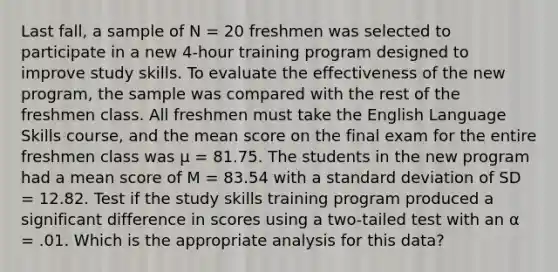 Last fall, a sample of N = 20 freshmen was selected to participate in a new 4-hour training program designed to improve study skills. To evaluate the effectiveness of the new program, the sample was compared with the rest of the freshmen class. All freshmen must take the English Language Skills course, and the mean score on the final exam for the entire freshmen class was μ = 81.75. The students in the new program had a mean score of M = 83.54 with a standard deviation of SD = 12.82. Test if the study skills training program produced a significant difference in scores using a two-tailed test with an α = .01. Which is the appropriate analysis for this data?