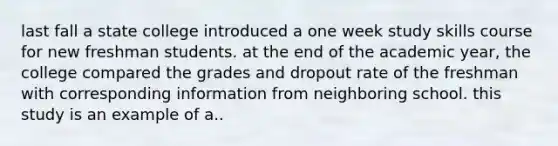 last fall a state college introduced a one week study skills course for new freshman students. at the end of the academic year, the college compared the grades and dropout rate of the freshman with corresponding information from neighboring school. this study is an example of a..