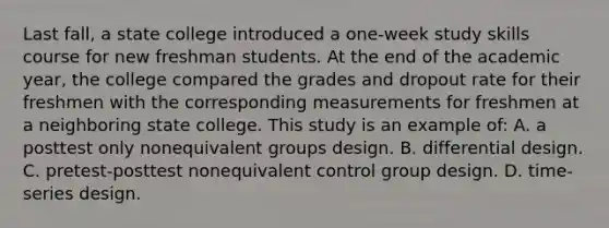 Last fall, a state college introduced a one-week study skills course for new freshman students. At the end of the academic year, the college compared the grades and dropout rate for their freshmen with the corresponding measurements for freshmen at a neighboring state college. This study is an example of: A. a posttest only nonequivalent groups design. B. differential design. C. pretest-posttest nonequivalent control group design. D. time-series design.