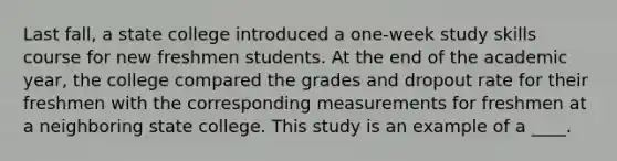 Last fall, a state college introduced a one-week study skills course for new freshmen students. At the end of the academic year, the college compared the grades and dropout rate for their freshmen with the corresponding measurements for freshmen at a neighboring state college. This study is an example of a ____.