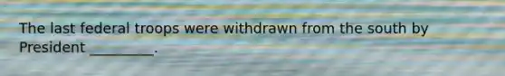 The last federal troops were withdrawn from the south by President _________.
