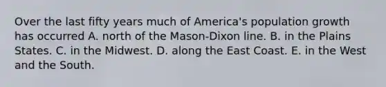 Over the last fifty years much of America's population growth has occurred A. north of the Mason-Dixon line. B. in the Plains States. C. in the Midwest. D. along the East Coast. E. in the West and the South.