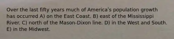 Over the last fifty years much of Americaʹs population growth has occurred A) on the East Coast. B) east of the Mississippi River. C) north of the Mason-Dixon line. D) in the West and South. E) in the Midwest.