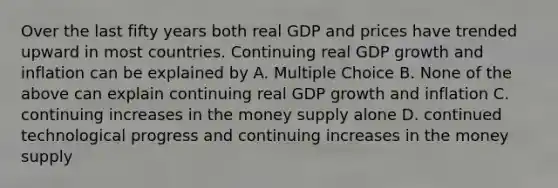 Over the last fifty years both real GDP and prices have trended upward in most countries. Continuing real GDP growth and inflation can be explained by A. Multiple Choice B. None of the above can explain continuing real GDP growth and inflation C. continuing increases in the money supply alone D. continued technological progress and continuing increases in the money supply