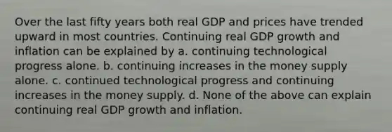 Over the last fifty years both real GDP and prices have trended upward in most countries. Continuing real GDP growth and inflation can be explained by a. continuing technological progress alone. b. continuing increases in the money supply alone. c. continued technological progress and continuing increases in the money supply. d. None of the above can explain continuing real GDP growth and inflation.