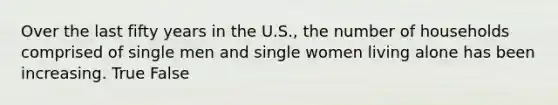 Over the last fifty years in the U.S., the number of households comprised of single men and single women living alone has been increasing. True False