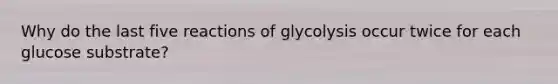 Why do the last five reactions of glycolysis occur twice for each glucose substrate?