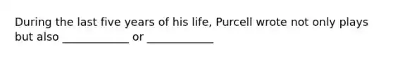 During the last five years of his life, Purcell wrote not only plays but also ____________ or ____________