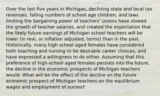 Over the last five years in Michigan, declining state and local tax revenues, falling numbers of school age children, and laws limiting the bargaining power of teachers' unions have slowed the growth of teacher salaries, and created the expectation that the likely future earnings of Michigan school teachers will be lower (in real, or inflation adjusted, terms) than in the past. Historically, many high school aged females have considered both teaching and nursing to be desirable career choices, and have expressed a willingness to do either. Assuming that this preference of high-school aged females persists into the future, the decline in the economic prospects of Michigan teachers would: What will be the effect of the decline on the future economic prospect of Michigan teachers on the equilibrium wages and employment of nurses?