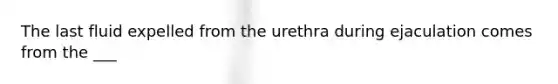 The last fluid expelled from the urethra during ejaculation comes from the ___