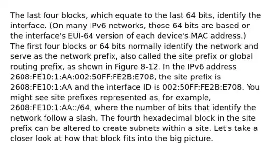 The last four blocks, which equate to the last 64 bits, identify the interface. (On many IPv6 networks, those 64 bits are based on the interface's EUI-64 version of each device's MAC address.) The first four blocks or 64 bits normally identify the network and serve as the network prefix, also called the site prefix or global routing prefix, as shown in Figure 8-12. In the IPv6 address 2608:FE10:1:AA:002:50FF:FE2B:E708, the site prefix is 2608:FE10:1:AA and the interface ID is 002:50FF:FE2B:E708. You might see site prefixes represented as, for example, 2608:FE10:1:AA::/64, where the number of bits that identify the network follow a slash. The fourth hexadecimal block in the site prefix can be altered to create subnets within a site. Let's take a closer look at how that block fits into the big picture.