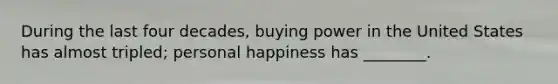 During the last four decades, buying power in the United States has almost tripled; personal happiness has ________.