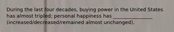 During the last four decades, buying power in the United States has almost tripled; personal happiness has ________________ (increased/decreased/remained almost unchanged).