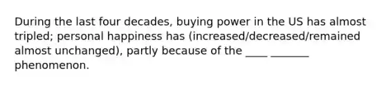 During the last four decades, buying power in the US has almost tripled; personal happiness has (increased/decreased/remained almost unchanged), partly because of the ____ _______ phenomenon.