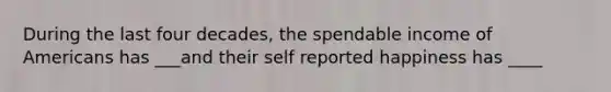 During the last four decades, the spendable income of Americans has ___and their self reported happiness has ____