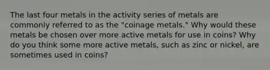 The last four metals in the activity series of metals are commonly referred to as the "coinage metals." Why would these metals be chosen over more active metals for use in coins? Why do you think some more active metals, such as zinc or nickel, are sometimes used in coins?