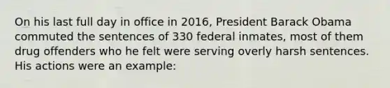 On his last full day in office in 2016, President <a href='https://www.questionai.com/knowledge/kamqSq6fMf-barack-obama' class='anchor-knowledge'>barack obama</a> commuted the sentences of 330 federal inmates, most of them drug offenders who he felt were serving overly harsh sentences. His actions were an example: