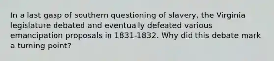 In a last gasp of southern questioning of slavery, the Virginia legislature debated and eventually defeated various emancipation proposals in 1831-1832. Why did this debate mark a turning point?