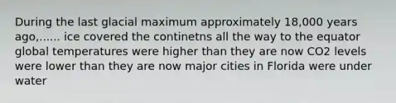 During the last glacial maximum approximately 18,000 years ago,...... ice covered the continetns all the way to the equator global temperatures were higher than they are now CO2 levels were lower than they are now major cities in Florida were under water