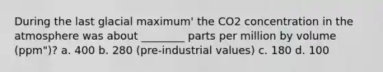 During the last glacial maximum' the CO2 concentration in the atmosphere was about ________ parts per million by volume (ppm")? a. 400 b. 280 (pre-industrial values) c. 180 d. 100