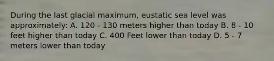 During the last glacial maximum, eustatic sea level was approximately: A. 120 - 130 meters higher than today B. 8 - 10 feet higher than today C. 400 Feet lower than today D. 5 - 7 meters lower than today