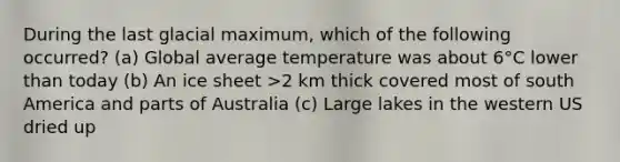 During the last glacial maximum, which of the following occurred? (a) Global average temperature was about 6°C lower than today (b) An ice sheet >2 km thick covered most of south America and parts of Australia (c) Large lakes in the western US dried up