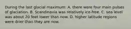 During the last glacial maximum: A. there were four main pulses of glaciation. B. Scandinavia was relatively ice-free. C. sea level was about 20 feet lower than now. D. higher latitude regions were drier than they are now.