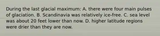 During the last glacial maximum: A. there were four main pulses of glaciation. B. Scandinavia was relatively ice-free. C. sea level was about 20 feet lower than now. D. higher latitude regions were drier than they are now.