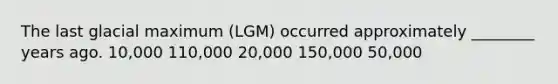 The last glacial maximum (LGM) occurred approximately ________ years ago. 10,000 110,000 20,000 150,000 50,000