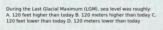 During the Last Glacial Maximum (LGM), sea level was roughly: A. 120 feet higher than today B. 120 meters higher than today C. 120 feet lower than today D. 120 meters lower than today